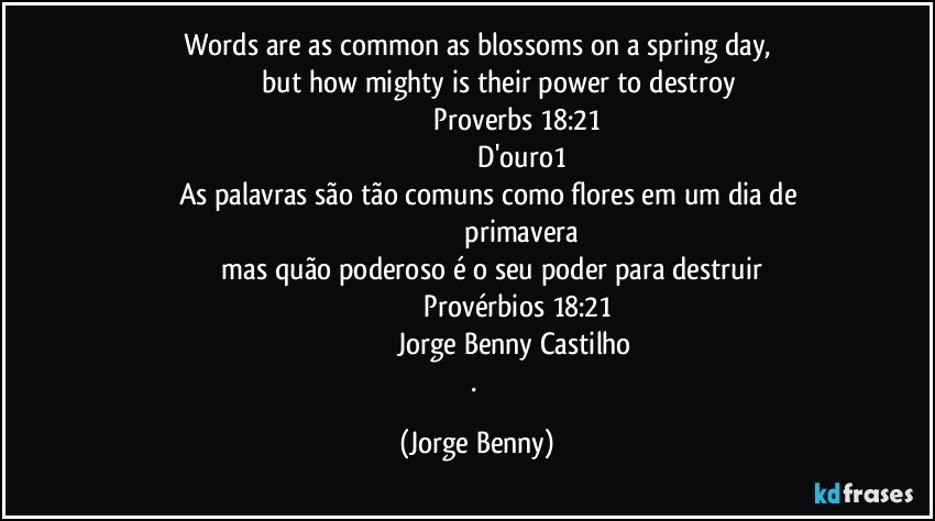 Words are as common as blossoms on a spring day,
                       but how mighty is their power to destroy
                                           Proverbs 18:21
                                                D'ouro1
         As palavras são tão comuns como flores em um dia de
                                                primavera
             mas quão poderoso é o seu poder para destruir
                                          Provérbios 18:21
                                      Jorge Benny Castilho
. (Jorge Benny)