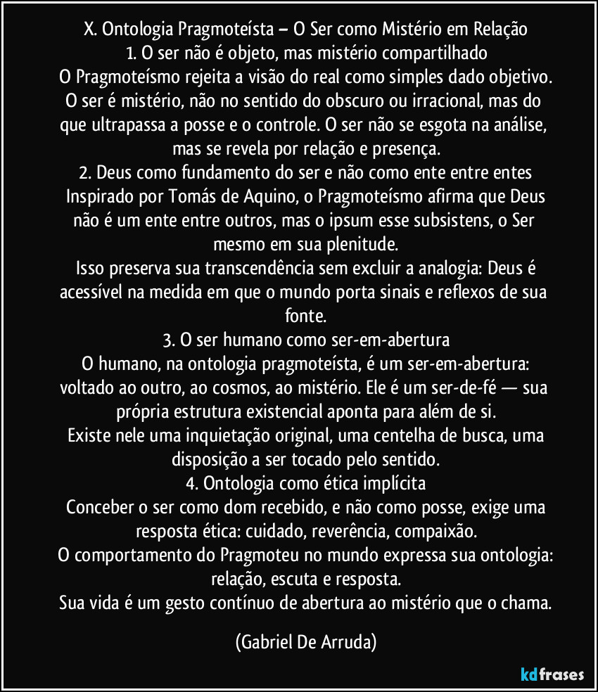 X. Ontologia Pragmoteísta – O Ser como Mistério em Relação
1. O ser não é objeto, mas mistério compartilhado
O Pragmoteísmo rejeita a visão do real como simples dado objetivo. O ser é mistério, não no sentido do obscuro ou irracional, mas do que ultrapassa a posse e o controle. O ser não se esgota na análise, mas se revela por relação e presença.
2. Deus como fundamento do ser e não como ente entre entes
Inspirado por Tomás de Aquino, o Pragmoteísmo afirma que Deus não é um ente entre outros, mas o ipsum esse subsistens, o Ser mesmo em sua plenitude.
Isso preserva sua transcendência sem excluir a analogia: Deus é acessível na medida em que o mundo porta sinais e reflexos de sua fonte.
3. O ser humano como ser-em-abertura
O humano, na ontologia pragmoteísta, é um ser-em-abertura: voltado ao outro, ao cosmos, ao mistério. Ele é um ser-de-fé — sua própria estrutura existencial aponta para além de si.
Existe nele uma inquietação original, uma centelha de busca, uma disposição a ser tocado pelo sentido.
4. Ontologia como ética implícita
Conceber o ser como dom recebido, e não como posse, exige uma resposta ética: cuidado, reverência, compaixão.
O comportamento do Pragmoteu no mundo expressa sua ontologia: relação, escuta e resposta.
Sua vida é um gesto contínuo de abertura ao mistério que o chama. (Gabriel De Arruda)