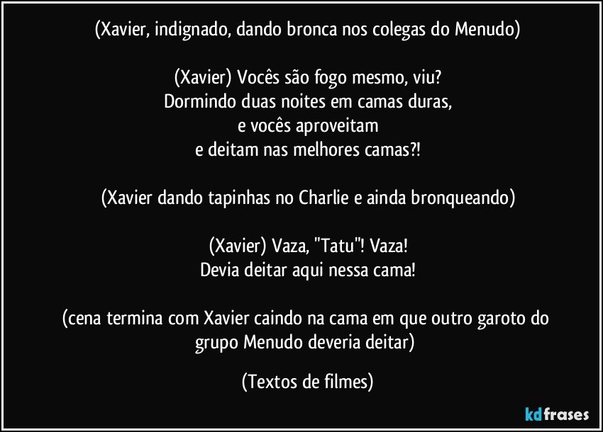 (Xavier, indignado, dando bronca nos colegas do Menudo)

(Xavier) Vocês são fogo mesmo, viu?
Dormindo duas noites em camas duras,
e vocês aproveitam
e deitam nas melhores camas?!

(Xavier dando tapinhas no Charlie e ainda bronqueando)

(Xavier) Vaza, "Tatu"! Vaza!
Devia deitar aqui nessa cama!

(cena termina com Xavier caindo na cama em que outro garoto do grupo Menudo deveria deitar) (Textos de filmes)