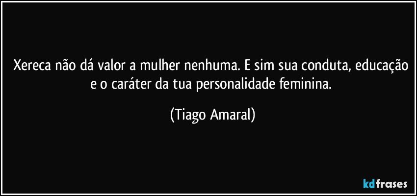 Xereca não dá valor a mulher nenhuma. E sim sua conduta, educação e o caráter da tua personalidade feminina. (Tiago Amaral)