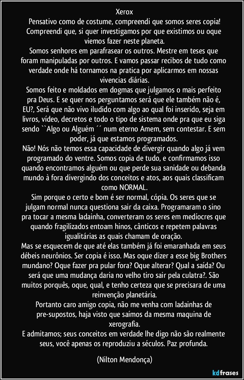 Xerox
Pensativo como de costume, compreendi que somos seres copia!
Compreendi que, si quer investigamos por que existimos ou oque viemos fazer neste planeta.
Somos senhores em parafrasear os outros. Mestre em teses que foram manipuladas por outros. E vamos passar recibos de tudo como verdade onde há tornamos na pratica por aplicarmos em nossas vivencias diárias.
Somos feito e moldados em dogmas que julgamos o mais perfeito pra Deus. E se quer nos perguntamos será que ele também não é, EU?, Será que não vivo iludido com algo ao qual foi inserido, seja em livros, vídeo, decretos e todo o tipo de sistema onde pra que eu siga sendo ``Algo ou Alguém ´´ num eterno Amem, sem contestar. E sem poder, já que estamos programados. 
Não! Nós não temos essa capacidade de divergir quando algo já vem programado do ventre. Somos copia de tudo, e confirmamos isso quando encontramos alguém ou que perde sua sanidade ou debanda mundo à fora divergindo dos conceitos e atos, aos quais classificam como NORMAL.
Sim porque o certo e bom é ser normal, cópia. Os seres que se julgam normal nunca questiona sair da caixa. Programaram o sino pra tocar a mesma ladainha, converteram os seres em medíocres que quando fragilizados entoam hinos, cânticos e repetem palavras igualitárias as quais chamam de oração. 
Mas se esquecem de que até elas também já foi emaranhada em seus débeis neurônios. Ser copia é isso. Mas oque dizer a esse big Brothers mundano? Oque fazer pra pular fora? Oque alterar? Qual a saída? Ou será que uma mudança daria no velho tiro sair pela culatra?. São muitos porquês, oque, qual, e tenho certeza que se precisara de uma reinvenção planetária.
Portanto caro amigo copia, não me venha com ladainhas de pre-supostos, haja visto que saímos da mesma maquina de xerografia.
E admitamos; seus conceitos em verdade lhe digo não são realmente seus, você apenas os reproduziu a séculos. Paz profunda. (Nilton Mendonça)