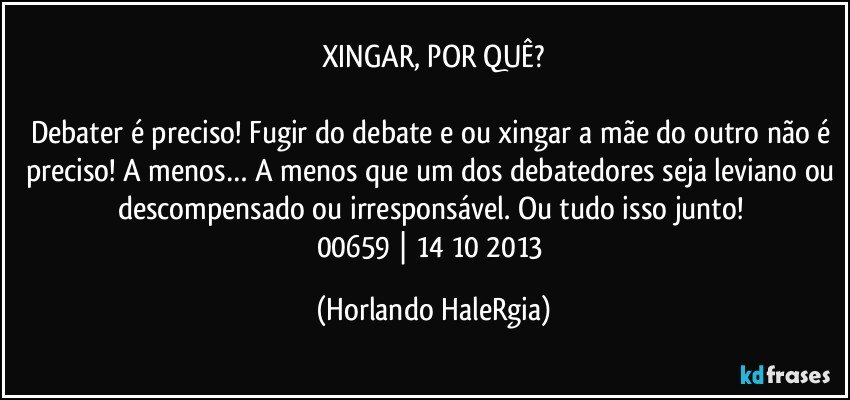 XINGAR, POR QUÊ?

Debater é preciso! Fugir do debate e/ou xingar a mãe do outro não é preciso! A menos… A menos que um dos debatedores seja leviano ou descompensado ou irresponsável. Ou tudo isso junto! 
00659 | 14/10/2013 (Horlando HaleRgia)