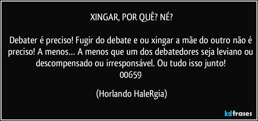 XINGAR, POR QUÊ? NÉ?

Debater é preciso! Fugir do debate e/ou xingar a mãe do outro não é preciso! A menos… A menos que um dos debatedores seja leviano ou descompensado ou irresponsável. Ou tudo isso junto! 
00659 (Horlando HaleRgia)