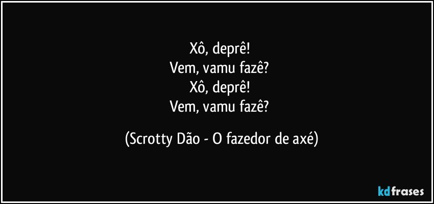 Xô, deprê! 
Vem, vamu fazê? 
Xô, deprê! 
Vem, vamu fazê? (Scrotty Dão - O fazedor de axé)