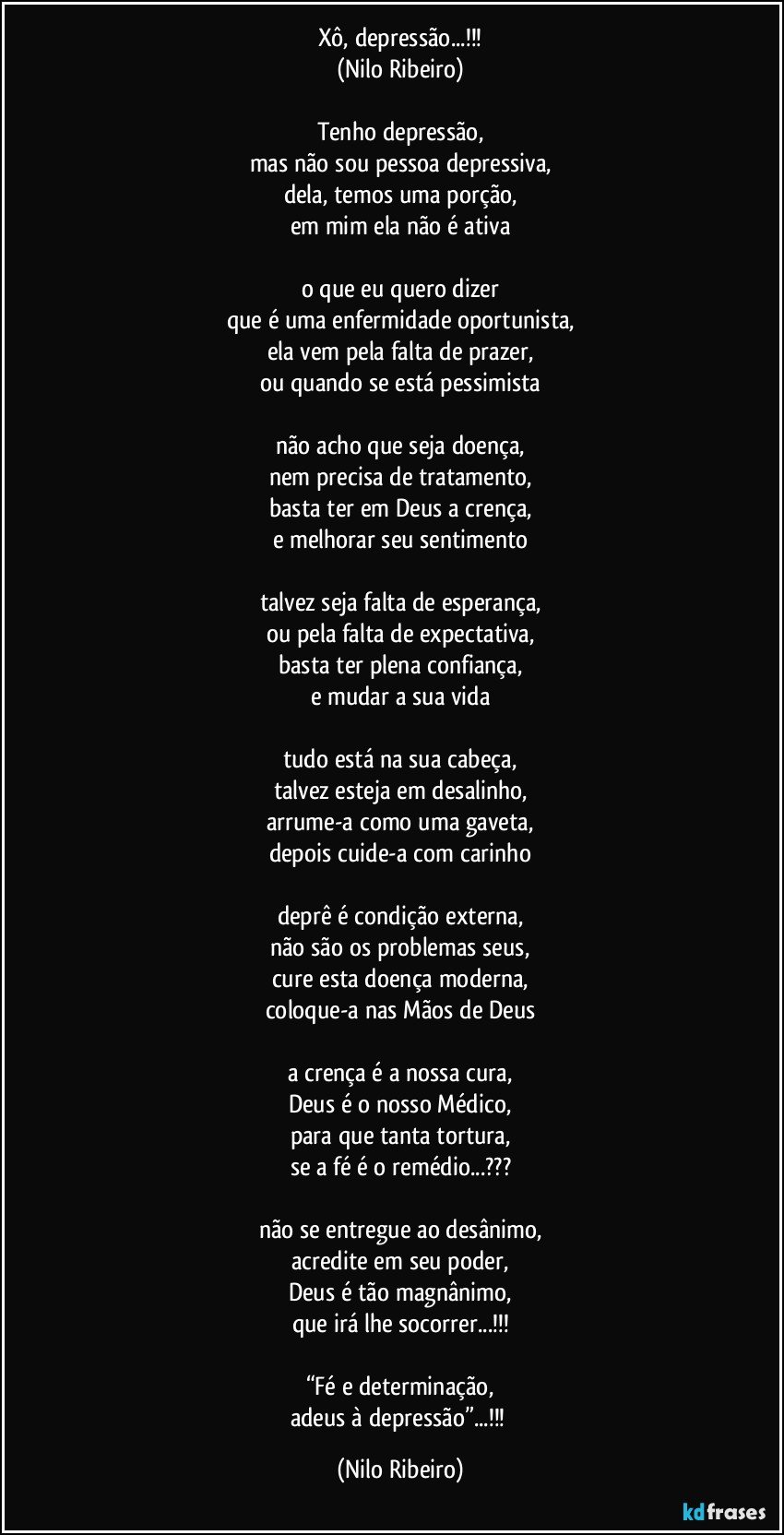 Xô, depressão...!!!
(Nilo Ribeiro)

Tenho depressão,
mas não sou pessoa depressiva,
dela, temos uma porção,
em mim ela não é ativa

o que eu quero dizer
que é uma enfermidade oportunista,
ela vem pela falta de prazer,
ou quando se está pessimista

não acho que seja doença,
nem precisa de tratamento,
basta ter em Deus a crença,
e melhorar seu sentimento

talvez seja falta de esperança,
ou pela falta de expectativa,
basta ter plena confiança,
e mudar a sua vida

tudo está na sua cabeça,
talvez esteja em desalinho,
arrume-a como uma gaveta,
depois cuide-a com carinho

deprê é condição externa,
não são os problemas seus,
cure esta doença moderna,
coloque-a nas Mãos de Deus

a crença é a nossa cura,
Deus é o nosso Médico,
para que tanta tortura,
se a fé é o remédio...???

não se entregue ao desânimo,
acredite em seu poder,
Deus é tão magnânimo,
que irá lhe socorrer...!!!

“Fé e determinação,
adeus à depressão”...!!! (Nilo Ribeiro)