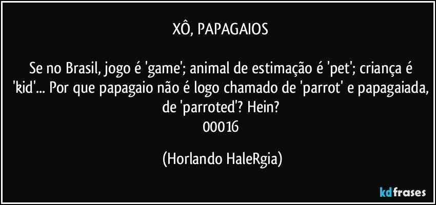 XÔ, PAPAGAIOS 

Se no Brasil, jogo é 'game'; animal de estimação é 'pet'; criança é 'kid'... Por que papagaio não é logo chamado de 'parrot' e papagaiada, de 'parroted'? Hein? 
00016 (Horlando HaleRgia)