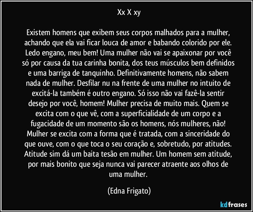 xx X xy

Existem homens que exibem seus corpos malhados para a mulher, achando que ela vai ficar louca de amor e babando colorido por ele. Ledo engano, meu bem! Uma mulher não vai se apaixonar por você só por causa da tua carinha bonita, dos teus músculos bem definidos e uma barriga de tanquinho. Definitivamente homens, não sabem nada de mulher. Desfilar nu na frente de uma mulher no intuito de excitá-la também é outro engano. Só isso não vai fazê-la sentir desejo por você, homem! Mulher precisa de muito mais. Quem se excita com o que vê, com a superficialidade de um corpo e a fugacidade de um momento são os homens, nós mulheres, não! Mulher se excita com a forma que é tratada, com a sinceridade do que ouve, com o que toca o seu coração e, sobretudo, por atitudes. Atitude sim dá um baita tesão em mulher. Um homem sem atitude, por mais bonito que seja nunca vai parecer atraente aos olhos de uma mulher. (Edna Frigato)