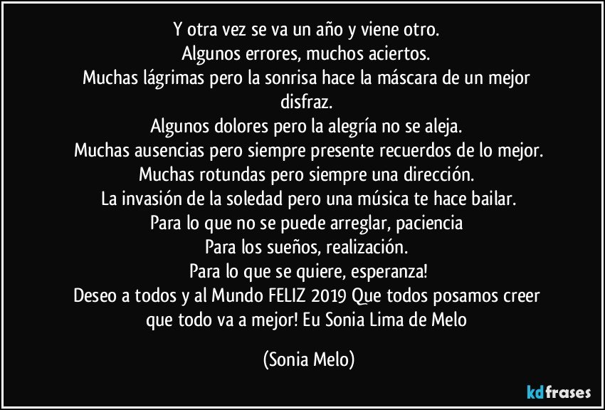 Y otra vez se  va  un  año y viene  otro. 
Algunos  errores, muchos  aciertos. 
Muchas  lágrimas pero la sonrisa  hace  la máscara  de un mejor  disfraz. 
Algunos dolores  pero la alegría  no se aleja. 
Muchas  ausencias  pero  siempre  presente  recuerdos  de lo mejor.
Muchas rotundas  pero  siempre  una  dirección. 
La invasión  de la  soledad  pero  una música  te hace  bailar.
Para lo que no se puede  arreglar, paciencia 
Para  los sueños, realización. 
Para  lo  que se quiere,  esperanza!
Deseo  a todos  y al Mundo  FELIZ 2019 Que todos  posamos  creer  que todo  va a mejor!  Eu Sonia Lima de Melo (Sonia Melo)