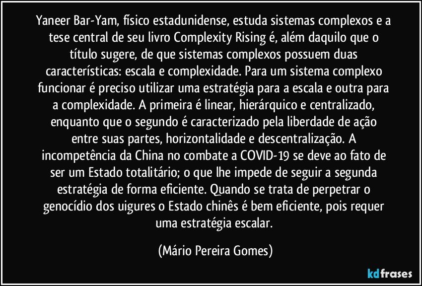 Yaneer Bar-Yam, físico estadunidense, estuda sistemas complexos e a tese central de seu livro Complexity Rising é, além daquilo que o título sugere, de que sistemas complexos possuem duas características: escala e complexidade. Para um sistema complexo funcionar é preciso utilizar uma estratégia para a escala e outra para a complexidade. A primeira é linear, hierárquico e centralizado, enquanto que o segundo é caracterizado pela liberdade de ação entre suas partes, horizontalidade e descentralização. A incompetência da China no combate a COVID-19 se deve ao fato de ser um Estado totalitário; o que lhe impede de seguir a segunda estratégia de forma eficiente. Quando se trata de perpetrar o genocídio dos uigures o Estado chinês é bem eficiente, pois requer uma estratégia escalar. (Mário Pereira Gomes)