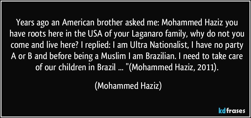 Years ago an American brother asked me: Mohammed Haziz you have roots here in the USA of your Laganaro family, why do not you come and live here? I replied: I am Ultra Nationalist, I have no party A or B and before being a Muslim I am Brazilian. I need to take care of our children in Brazil ... "(Mohammed Haziz, 2011). (Mohammed Haziz)