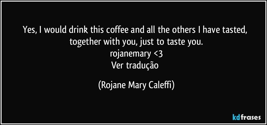 Yes, I would drink this coffee and all the others I have tasted, together with you, just to taste you.
rojanemary <3
Ver tradução (Rojane Mary Caleffi)