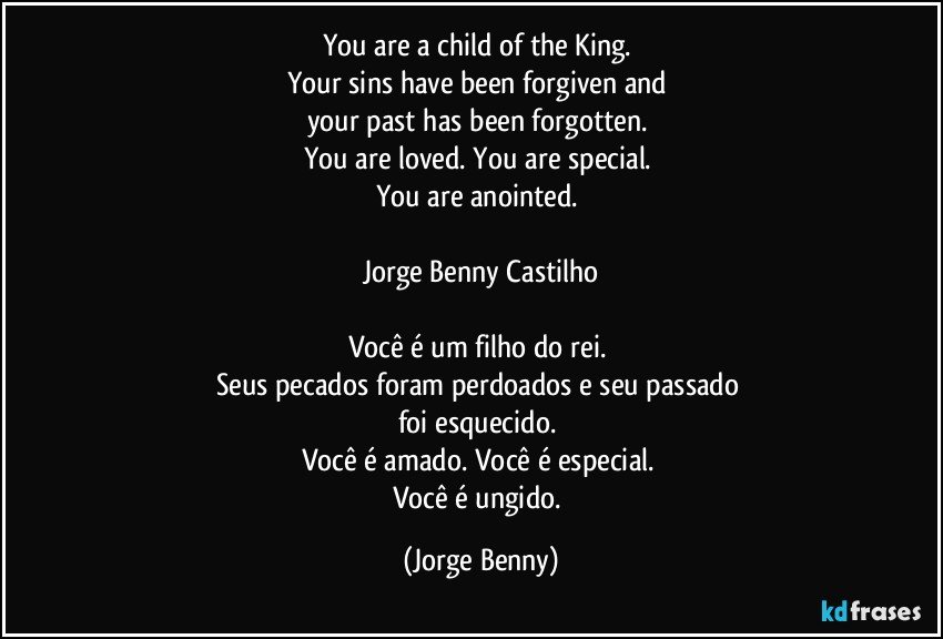 You are a child of the King. 
Your sins have been forgiven and 
your past has been forgotten. 
You are loved. You are special. 
You are anointed. 

Jorge Benny Castilho

Você é um filho do rei. 
Seus pecados foram perdoados e seu passado 
foi esquecido. 
Você é amado. Você é especial. 
Você é ungido. (Jorge Benny)