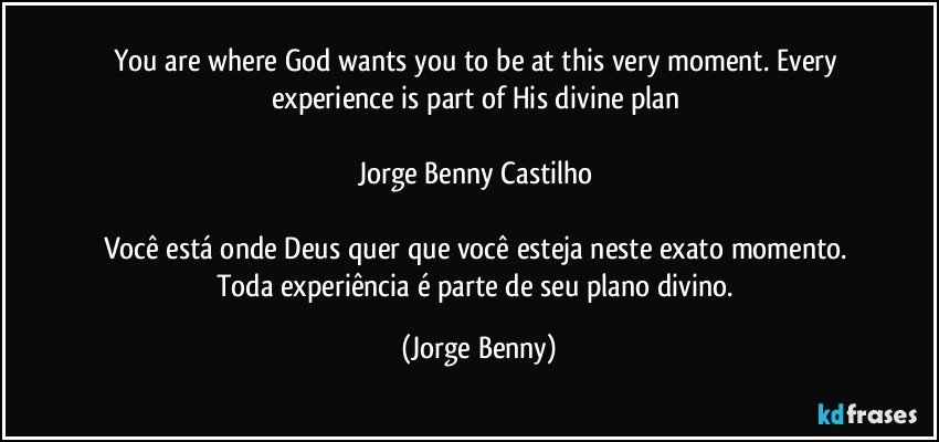 You are where God wants you to be at this very moment. Every experience is part of His divine plan  

Jorge Benny Castilho 

Você está onde Deus quer que você esteja neste exato momento. Toda experiência é parte de seu plano divino. (Jorge Benny)