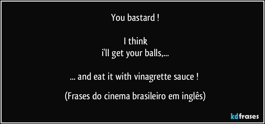 You bastard !

I think
i'll get your balls,...

... and eat it with vinagrette sauce ! (Frases do cinema brasileiro em inglês)