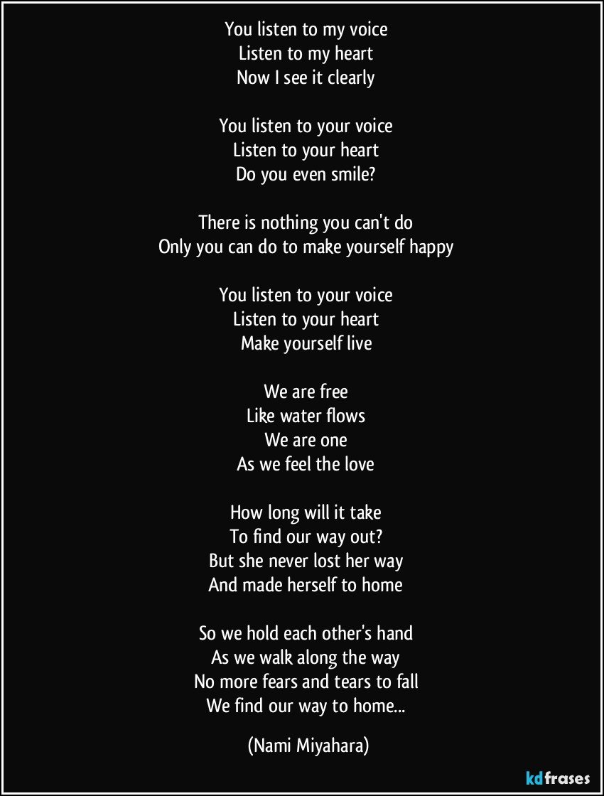 You listen to my voice 
Listen to my heart 
Now I see it clearly 

You listen to your voice 
Listen to your heart 
Do you even smile? 

There is nothing you can't do 
Only you can do to make yourself happy 

You listen to your voice 
Listen to your heart 
Make yourself live 

We are free 
Like water flows 
We are one 
As we feel the love 

How long will it take 
To find our way out? 
But she never lost her way 
And made herself to home 

So we hold each other's hand 
As we walk along the way 
No more fears and tears to fall 
We find our way to home... (Nami Miyahara)
