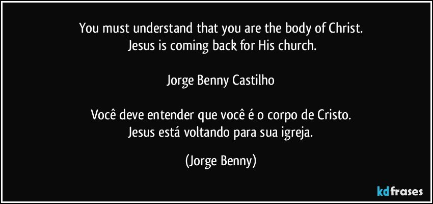 You must understand that you are the body of Christ.
 Jesus is coming back for His church.

Jorge Benny Castilho

Você deve entender que você é o corpo de Cristo.
 Jesus está voltando para sua igreja. (Jorge Benny)