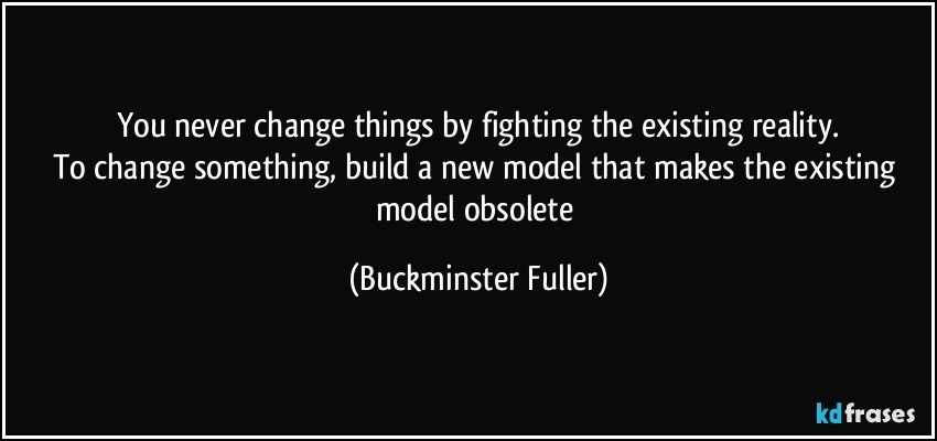 You never change things by fighting the existing reality.
To change something, build a new model that makes the existing model obsolete (Buckminster Fuller)