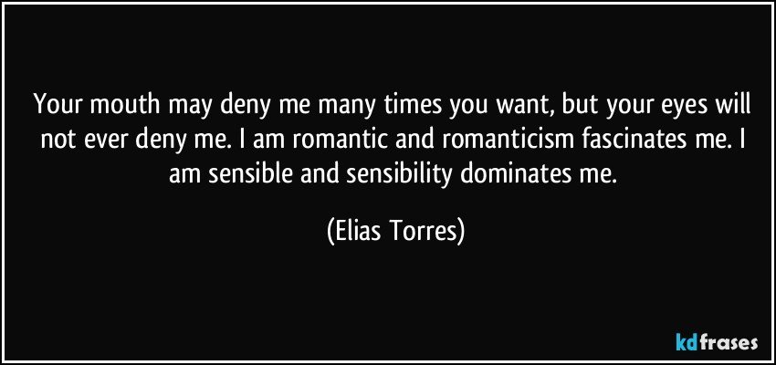 Your mouth may deny me many times you want, but your eyes will not ever deny me. I am romantic and romanticism fascinates me. I am sensible and sensibility dominates me. (Elias Torres)