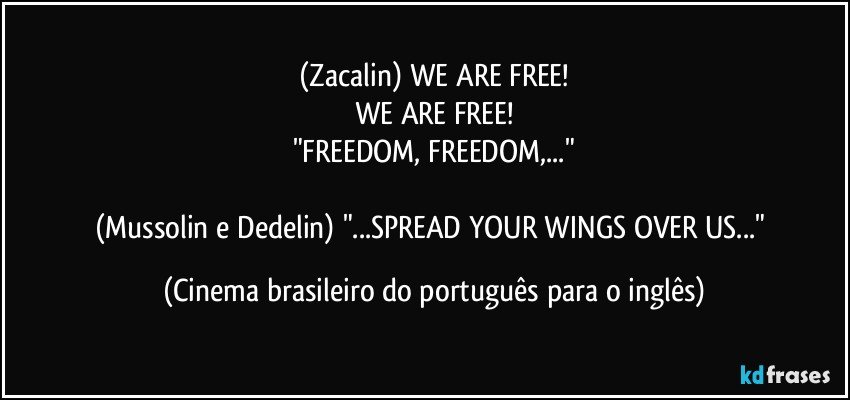 (Zacalin) WE ARE FREE!
WE ARE FREE!
"FREEDOM, FREEDOM,..."

(Mussolin e Dedelin) "...SPREAD YOUR WINGS OVER US..." (Cinema brasileiro do português para o inglês)