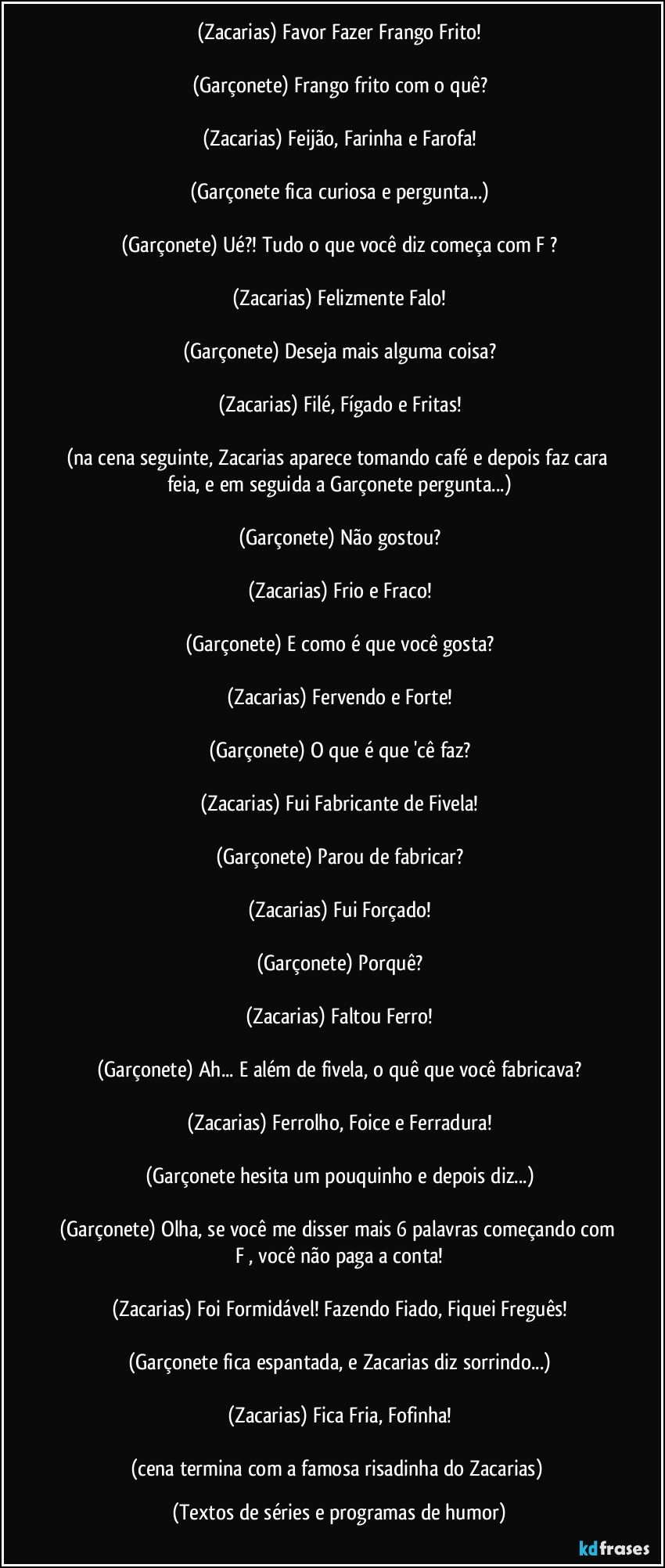 (Zacarias) Favor Fazer Frango Frito!

(Garçonete) Frango frito com o quê?

(Zacarias) Feijão, Farinha e Farofa!

(Garçonete fica curiosa e pergunta...)

(Garçonete) Ué?! Tudo o que você diz começa com F ?

(Zacarias) Felizmente Falo!

(Garçonete) Deseja mais alguma coisa?

(Zacarias) Filé, Fígado e Fritas!

(na cena seguinte, Zacarias aparece tomando café e depois faz cara feia, e em seguida a Garçonete pergunta...)

(Garçonete) Não gostou?

(Zacarias) Frio e Fraco!

(Garçonete) E como é que você gosta?

(Zacarias) Fervendo e Forte!

(Garçonete) O que é que 'cê faz?

(Zacarias) Fui Fabricante de Fivela!

(Garçonete) Parou de fabricar?

(Zacarias) Fui Forçado!

(Garçonete) Porquê?

(Zacarias) Faltou Ferro!

(Garçonete) Ah... E além de fivela,  o quê que você fabricava?

(Zacarias) Ferrolho, Foice e Ferradura!

(Garçonete hesita um pouquinho e depois diz...)

(Garçonete) Olha, se você me disser mais 6 palavras começando com F , você não paga a conta!

(Zacarias) Foi Formidável! Fazendo Fiado, Fiquei Freguês!

(Garçonete fica espantada, e Zacarias diz sorrindo...)

(Zacarias) Fica Fria, Fofinha!

(cena termina com a famosa risadinha do Zacarias) (Textos de séries e programas de humor)