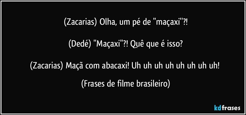 (Zacarias) Olha, um pé de ''maçaxi''?!

(Dedé) ''Maçaxi''?! Quê que é isso?

(Zacarias) Maçã com abacaxi! Uh uh uh uh uh uh uh uh! (Frases de filme brasileiro)