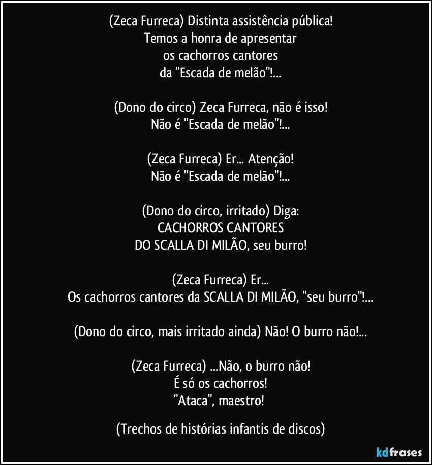 (Zeca Furreca) Distinta assistência pública!
Temos a honra de apresentar
os cachorros cantores
da "Escada de melão"!...

(Dono do circo) Zeca Furreca, não é isso!
Não é "Escada de melão"!...

(Zeca Furreca) Er... Atenção!
Não é "Escada de melão"!...

(Dono do circo, irritado) Diga:
CACHORROS CANTORES
DO SCALLA DI MILÃO, seu burro!

(Zeca Furreca) Er...
Os cachorros cantores da SCALLA DI MILÃO, "seu burro"!...

(Dono do circo, mais irritado ainda) Não! O burro não!...

(Zeca Furreca) ...Não, o burro não!
É só os cachorros!
"Ataca", maestro! (Trechos de histórias infantis de discos)