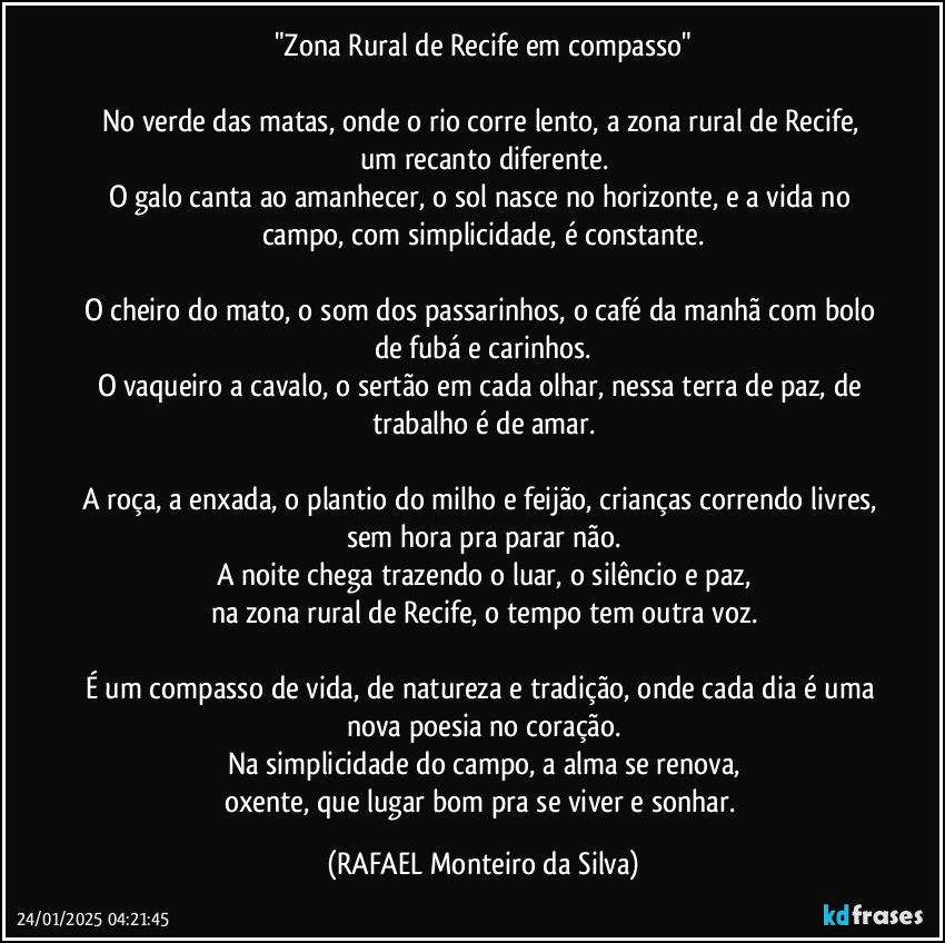 "Zona Rural de Recife em compasso"

No verde das matas, onde o rio corre lento, a zona rural de Recife, um recanto diferente.
O galo canta ao amanhecer, o sol nasce no horizonte, e a vida no campo, com simplicidade, é constante.

O cheiro do mato, o som dos passarinhos, o café da manhã com bolo de fubá e carinhos.
O vaqueiro a cavalo, o sertão em cada olhar, nessa terra de paz, de trabalho é de amar.

A roça, a enxada, o plantio do milho e feijão, crianças correndo livres, sem hora pra parar não.
A noite chega trazendo o luar, o silêncio e paz,
na zona rural de Recife, o tempo tem outra voz.

É um compasso de vida, de natureza e tradição, onde cada dia é uma nova poesia no coração.
Na simplicidade do campo, a alma se renova,
oxente, que lugar bom pra se viver e sonhar. (Rafael Monteiro da Silva)