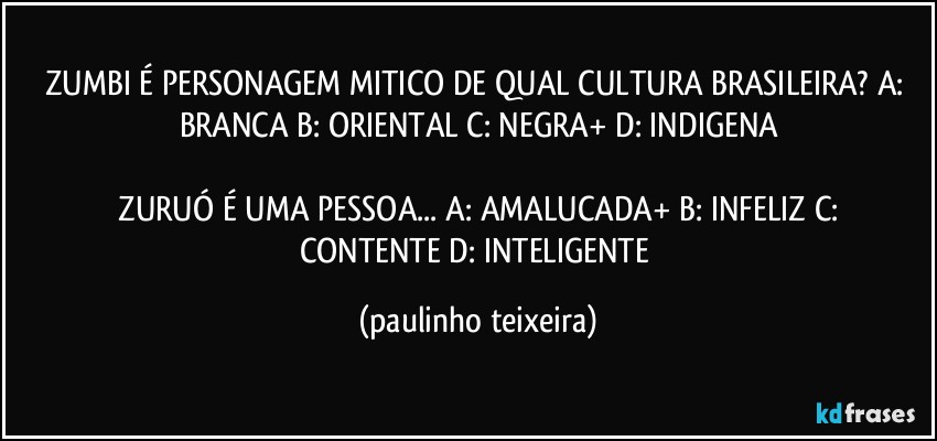 ZUMBI É PERSONAGEM MITICO DE QUAL CULTURA BRASILEIRA?  A: BRANCA  B: ORIENTAL  C: NEGRA+  D: INDIGENA

 ZURUÓ É UMA PESSOA... A: AMALUCADA+  B: INFELIZ  C: CONTENTE  D: INTELIGENTE (paulinho teixeira)